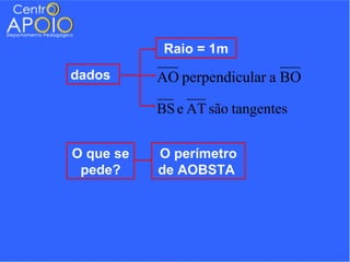 Raio = 1m
dados      AO perpendicular a BO

           BS e AT são tangentes


O que se   O perímetro
 pede?     de AOBSTA
 