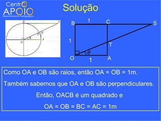 Solução
                          1     C
                     B                        S


                    1
                                 T
                          θ
                     O     1     A

Como OA e OB são raios, então OA = OB = 1m.
Também sabemos que OA e OB são perpendiculares.
          Então, OACB é um quadrado e
            OA = OB = BC = AC = 1m
 