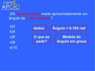 29) Quantos graus mede aproximadamente um
ângulo de 0,105 radianos?

a)2
            dados      Ângulo = 0,105 rad
b)4
c)6         O que se        Medida do
d)8          pede?       ângulo em graus
e)10
 