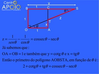 y
              B     1      C                 S
                                         θ
             1                       z
                              T
                    θ     x
             O      1         A

      1     1
z=      −        = cossecθ − sec θ
    senθ cos θ
Já sabemos que :
OA = OB = 1 e também que y = cotg θ e x = tgθ
Então o prímetro do polígono AOBSTA, em função de θ é :
            2 + cotgθ + tgθ + cossecθ − secθ
 