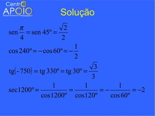 Solução
   π             2
sen = sen 45º =
   4            2
                         1
cos 240º = − cos 60º = −
                         2
                                   3
tg ( - 750 ) = tg 330º = tg 30º =
                                  3
                    1           1          1
sec1200º =                =          =−         = −2
                cos 1200º cos 120º      cos 60º
 
