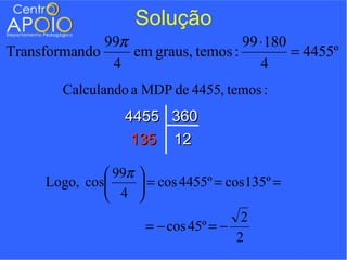 Solução
              99π                   99 ⋅180
Transformando     em graus, temos :         = 4455º
               4                       4
        Calculando a MDP de 4455, temos :
                  4455       360
                   135       12

                99π   
      Logo, cos        = cos 4455º = cos 135º =
                4     
                                         2
                        = − cos 45º = −
                                        2
 