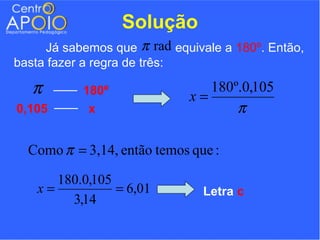 Solução
     Já sabemos que π rad equivale a 180º. Então,
basta fazer a regra de três:

   π       180º
                             x=
                                180º.0,105
0,105       x                       π

  Como π = 3,14, então temos que :

      180.0,105
   x=           = 6,01         Letra c
        3,14
 