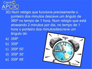 30) Num relógio que funciona precisamente o
   ponteiro dos minutos desceve um ângulo de
   360º no tempo de 1 hora. Num relógio que está
   atrasando 2 minutos por dia, no tempo de 1
   hora o ponteiro dos minutosdescreve um
   ângulo de:
a) 358º
b) 359º
c) 359º 50’
d) 359º 30’
e) 359º 48’
 