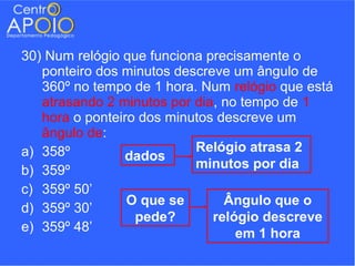 30) Num relógio que funciona precisamente o
   ponteiro dos minutos descreve um ângulo de
   360º no tempo de 1 hora. Num relógio que está
   atrasando 2 minutos por dia, no tempo de 1
   hora o ponteiro dos minutos descreve um
   ângulo de:
a) 358º                    Relógio atrasa 2
                dados
b) 359º                    minutos por dia
c) 359º 50’
                 O que se       Ângulo que o
d) 359º 30’
                  pede?       relógio descreve
e) 359º 48’                       em 1 hora
 