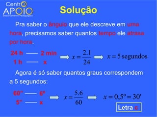 Solução
  Pra saber o ângulo que ele descreve em uma
hora, precisamos saber quantos tempo ele atrasa
por hora.
24 h      2 min         2.1
                     x=           x = 5 segundos
 1h        x            24
  Agora é só saber quantos graus correspondem
a 5 segundos:
 60”      6º          5.6
                   x=           x = 0,5º = 30'
  5”      x           60
                                     Letra c
 