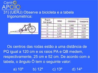 31) (UERJ) Observe a bicicleta e a tabela
  trigonométrica:




  Os centros das rodas estão a uma distância de
PQ igual a 120 cm e os raios PA e QB medem,
respectivamente, 25 cm e 52 cm. De acordo com a
tabela, o ângulo Ô tem o seguinte valor:
     a) 10º      b) 12º     c) 13º     d) 14º
 