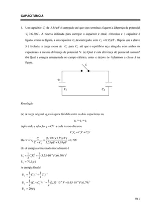 CAPACITÂNCIA


1. Um capacitor C1 de 3,55µ F é carregado até que seus terminais fiquem à diferença de potencial

   V0 = 6,30V . A bateria utilizada para carregar o capacitor é então removida e o capacitor é

   ligado, como na figura, a um capacitor C2 descarregado, com C2 = 8,95µ F . Depois que a chave

   S é fechada, a carga escoa de C1 para C2 até que o equilíbrio seja atingido, com ambos os
   capacitores à mesma diferença de potencial V. (a) Qual é esta diferença de potencial comum?
   (b) Qual a energia armazenada no campo elétrico, antes e depois de fecharmos a chave S na
   figura.
                                                            S



                                  q0


                                        C1                            C2



Resolução


(a) A carga original q0 está agora dividida entre os dois capacitores ou

                                                 q0 = q1 + q2

Aplicando a relação q = CV a cada termo obtemos

                                              C1V0 = C1V + C2V

               C1     (6,30V )(3,55µ F )
Ou V = V0           =                    = 1, 79V
             C1 + C2 3,55µ F + 8,95µ F
(b) A energia armazenada inicialmente é
      1       1
U i = C1V02 = (3,55 ⋅10−6 F )(6, 30V ) 2
      2       2
U i = 70,5µ j
A energia final é
      1      1
U f = C1V 2 + C2V 2
      2      2
      1              1
U f = (C1 + C2 )V 2 = (3, 55 ⋅10 −6 F + 8, 95 ⋅10 −6 F )(1, 79) 2
      2              2
U f = 20 µ j


                                                                                             $$
 