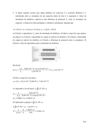 2. A figura seguinte mostra uma chapa dielétrica de espessura b e constante dielétrica k e
    introduzida entre as armaduras de um capacitor plano de área A e separação d. Antes da
    introdução do dielétrico, aplicou-se uma diferença de potencial V0 entre as armaduras do
    capacitor. A bateria foi então desligada e o dielétrico introduzido. Suponha que


A = 115 cm 2 ; d = 1, 24 cm; b = 0, 78 cm, ke = 2, 61;V0 = 85,5V

(a) Calcule a capacitância C0 antes da introdução do dielétrico. (b) Qual a carga livre que aparece
nas placas? (c) Calcule a intensidade do campo no interior do dielétrico. (d) Calcule a intensidade
do campo no interior do dielétrico (e) Calcule a diferença de potencial entre as armaduras. (f)
Calcule o valor da capacitância após a introdução do dielétrico.




Resolução
            ε0 A
             (8,85 ×10−12 F / m).(115 ×10−4 m 2 )
(a) C0 =   =                                            C0 = 8, 2 ×10−12 F
         d             1, 24 ×10−2 m


(b) Para a carga livre nas placas
q = C0V0 = (8, 21×10−12 F )(85,5V ) = 7, 02 ×10−10 C


(c) Aplicando a Lei de Gauss: ε 0 ke E ⋅ dA = q

         q            7, 02 ×10 −10 C
E0 =        =
       ε 0 A (8,85 ×10−12 F / m)(115 × 10−4 m 2 )
E0 = 6.900 V / m = 6, 90 kV / m

(d) Aplicando a equação ε 0 ke E ⋅ dA = q

ε 0 ke E ⋅ dA = − q, − ε 0 ke EA = − q
        q           E0 6,90kV / m
E=              =      =          = 2, 64 kv / m
     k eε 0 A       ke    2, 61




                                                                                                $
 