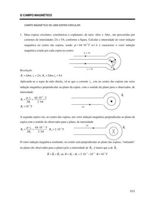 O CAMPO MAGNÉTICO


   CAMPO MAGNÉTICO DE UMA ESPIRA CIRCULAR



1. Duas espiras circulares, concêntricas e coplanares, de raios 4π m e 5π m , são percorridas por
   correntes de intensidades 2A e 5A, conforme a figura. Calcular a intensidade do vetor indução
   magnética no centro das espiras, sendo µ = 4π ⋅10−7 T ⋅ m / A e caracterize o vetor indução
   magnética criado por cada espira no centro
                                                            I2 = 5A


                                                                                     O
                                                                                              R1

                                                                                         R2
                                                               i1 = 2A
Resolução
R1 = 4π m, i1 = 2 A, R2 = 5π m, i2 = 5 A

Aplicando-se a regra da mão direita, vê-se que a corrente i1 , cria no centro das espiras um vetor
indução magnética perpendicular ao plano da espira, com o sentido do plano para o observador, de
intensidade
                                                                                                   B1
     µ ⋅ i1 4π ⋅10−7 ⋅ 2
B1 =      =
     2 R1     2 ⋅ 4π
B1 = 10−7 T                                               2A



A segunda espira cria, no centro das espiras, um vetor indução magnética perpendicular ao plano da
espira com o sentido do observador para o plano, de intensidade
                                                               5A
     µ ⋅ i2 4π ⋅10−7 ⋅ 5                                                                            B2
B2 =      =              B2 = 2 ⋅10−7 T
     2 R2     2 ⋅ 5π


O vetor indução magnética resultante, no centro será perpendicular ao plano das espiras, “entrando”
no plano (do observador para o plano) pois a intensidade de B2 , é maior que a de B1 .

                           B = B1 + B2 ou B = B2 − B1 = 2 ⋅10−7 − 10−7 B = 10 −7 T




                                                                                                         $
 