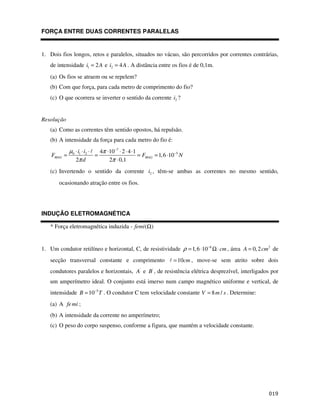 FORÇA ENTRE DUAS CORRENTES PARALELAS


1. Dois fios longos, retos e paralelos, situados no vácuo, são percorridos por correntes contrárias,
   de intensidade i1 = 2 A e i2 = 4 A . A distância entre os fios é de 0,1m.
   (a) Os fios se atraem ou se repelem?
   (b) Com que força, para cada metro de comprimento do fio?
   (c) O que ocorrera se inverter o sentido da corrente i2 ?


Resolução
   (a) Como as correntes têm sentido opostos, há repulsão.
   (b) A intensidade da força para cada metro do fio é:
             µ0 ⋅ i1 ⋅ i2 ⋅   4π ⋅10 −7 ⋅ 2 ⋅ 4 ⋅1
    FMAG =                  =                      = FMAG = 1, 6 ⋅10−5 N
                2π d              2π ⋅ 0,1
   (c) Invertendo o sentido da corrente i2 , têm-se ambas as correntes no mesmo sentido,
       ocasionando atração entre os fios.




INDUÇÃO ELETROMAGNÉTICA

   * Força eletromagnética induzida - femi (Ω)


1. Um condutor retilíneo e horizontal, C, de resistividade ρ = 1, 6 ⋅10 −6 Ω ⋅ cm , área A = 0, 2 cm 2 de
   secção transversal constante e comprimento                      = 10cm , move-se sem atrito sobre dois
   condutores paralelos e horizontais, A' e B ' , de resistência elétrica desprezível, interligados por
   um amperímetro ideal. O conjunto está imerso num campo magnético uniforme e vertical, de
   intensidade B = 10 −5 T . O condutor C tem velocidade constante V = 8 m / s . Determine:
   (a) A fe mi ;
   (b) A intensidade da corrente no amperímetro;
   (c) O peso do corpo suspenso, conforme a figura, que mantém a velocidade constante.




                                                                                                      $#
 