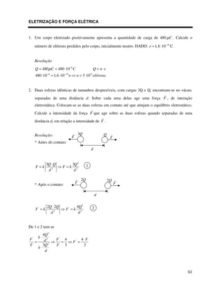 ELETRIZAÇÃO E FORÇA ELÉTRICA


1. Um corpo eletrizado positivamente apresenta a quantidade de carga de 480 µ C . Calcule o

      número de elétrons perdidos pelo corpo, inicialmente neutro. DADO: e = 1, 6 ⋅10−19 C.


      Resolução
      Q = 480 µ C = 480 ⋅10−6 C                             Q = n⋅e
               −6          −19
      480 ⋅10 = 1, 6 ⋅10         n       n = 3 ⋅10 elétrons
                                                       15




2. Duas esferas idênticas de tamanhos desprezíveis, com cargas 3Q e Q, encontram-se no vácuo,
      separadas de uma distância d. Sobre cada uma delas age uma força F , de interação
      eletrostática. Colocam-se as duas esferas em contato até que atinjam o equilíbrio eletrostático.
      Calcule a intensidade da força F que age sobre as duas esferas quando separadas de uma
      distância d, em relação a intensidade de F .


      Resolução:                          3Q                     Q
                                     F                                 F
      * Antes do contato:
                                                        d


               3Q ⋅ Q                3Q 2          1
      F =k                F =k
                d2                    d2

                                              2Q                      2Q
      * Após o contato:                  F'                                F'

                                                            d

               2Q ⋅ 2Q                    4Q 2          2
      F' = k                F' = k
                 d2                        d2


De 1 e 2 tem-se
       4Q 2
        k⋅
F '
        d2              F' 4                  4⋅ F
  =                       =          F' =
F      3Q 2             F 3                    3
    k⋅
        d
 