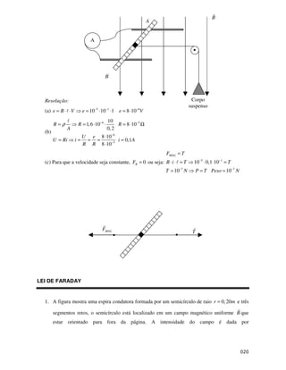 B
                                                             A'


                             A




                                     B'



  Resolução:                                                                    Corpo
                                                                               suspenso
  (a) e = B ⋅ ⋅ V        e = 10−5 ⋅10 −1 ⋅1 e = 8 ⋅10−6 V
                                        10
        R=ρ          R = 1, 6 ⋅10−6 ⋅        R = 8 ⋅10−5 Ω
              A                         0, 2
  (b)
                         U e 8 ⋅10−6
        U = Ri      i=    = =        i = 0,1A
                         R R 8 ⋅10−5
                                                                  FMAG = T
  (c) Para que a velocidade seja constante, FR = 0 ou seja: B ⋅ i ⋅ = T          10 −5 ⋅ 0,1 ⋅10−1 = T
                                                                  T = 10−7 N        P = T Peso = 10−7 N




                                   FMAG                                         T




LEI DE FARADAY


  1. A figura mostra uma espira condutora formada por um semicírculo de raio r = 0, 20m e três

        segmentos retos, o semicírculo está localizado em um campo magnético uniforme B que
        estar orientado para fora da página. A intensidade do campo é dada por
 