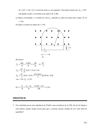 B = 4, 0t 2 + 2, 0t + 3, 0 , com B em teslas e t em segundos. Uma bateria ideal com              bat   = 2, 0V

          está ligada à espira. A resistência da espira é de 2, 0Ω .

   (a) Qual a intensidade e o sentido da fem                        ind   induzida ao redor da espira pelo campo B em

          t = 10 s .
   (b) Qual a corrente na espira em t = 10 s




                                                                                              r/2




                                                           bat

   Resolução
              d Φ B d ( BA)    dB                         π r2
    ind   =        =        =A                       A=
               dt      dt      dt                          2
              π r2 d
    ind   =        (4, 0t 2 + 2, 0t + 3, 0)
           2 dt
          π r2                    π (0, 20m)2
    ind =      (8, 0t + 2, 0) =               [8, 0(10) + 2, 0]
           2                            2
   em t = 10 s ind ≈ 5, 2V


                                −             5,152V − 2, 0
   (b) i =      res
                      =   ind       bat
                                          =                 i ≈ 1, 6 A
               R                R                  2Ω




CIRCUITOS RL


1. Um solenóide possui uma indutância de 53mH e uma resistência de 0, 37Ω . Se ele for ligado a
   uma bateria, quanto tempo levará para que a corrente alcance metade do seu valor final de
   equilíbrio?




                                                                                                                       $
 