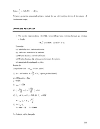 t
Então:          = − ln 0, 293    t ≈ 1, 2τ L
         τL
Portanto: A energia armazenada atinge a metade do seu valor máximo depois de decorridos 1,2
constante de tempo.




CORRENTE ALTERNADA


    1. Um resistor cuja resistência vale 50Ω é percorrido por uma corrente alternada que obedece
         a função:
                                           i = 8 2 ⋅ sen120π ⋅ t (unidades do SI)
    Determine:
    (a) A freqüência da corrente alternada;
    (b) A máxima intensidade de corrente;
    (c) O valor eficaz da corrente alternada;
    (d) O valor eficaz da ddp aplicada nos terminais do registro;
    (e) A potência dissipada pelo resistor.
Resolução
Comparando com i = iMAX ⋅ sen ωt , temos:

                                  2π
(a) ω = 120π rad / s ω =             = 2π f (pulsação da corrente)
                                  T
ω = 120π rad / s = 2π f
 f = 60 Hz

(b) iMAX = 8 2 A

            iMAX              8 2A
(c) ief =             ief =        ief = 8 A
              2                 2
(d) U ef = R ⋅ ief      U ef = 50Ω ⋅ 8 A U ef = 400V
                                   2
                                 U ef
    P = U ef ⋅ ief = R ⋅ ief =
                                  R
(e) P = U ef ⋅ ief
    P = 400V ⋅ 8 A            P = 3200W


P = Potência média dissipada
 