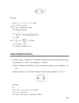 Resolução


      VC (t ) =    (t )   e VC =        m       VC =   m   = 36, 0V
      VC (t ) =      (t ) =   m   sen ωd ⋅ t
(a)
      ωd = 2π f d = 2π (60, 0 Hz ) = 120π
      VC = (36, 0V ) sen (120π ⋅ t )

                  1                       1
      XC =               =
               2π f d ⋅ C (2π ) ⋅ (60, 0 Hz )(150 ⋅10−6 F )
      X C = 177Ω
              VC                  36, 0V
(b) I C =                 IC =           I C = 0, 203 A
              XC                  177Ω
      I C = I C sen (ωd ⋅ t + π / 2)
      I C = (0, 203 A) sen (120π t + π / 2)




CARGA PURAMENTE INDUTIVA


1. Na figura a seguir, a indutância L vale 230mH e o dispositivo de fem alternada senoidal opera a
      uma amplitude               m   = 36, 0V e a uma freqüência f d = 60, 0 Hz .

      (a) Qual a diferença de potencial VL (t ) entre os terminais do indutor e qual a amplitude VL de

            VL (t ) ?

      (b) Qual a corrente iL (t ) no circuito em função do tempo e qual a amplitude I L de I L (t ' ) ?




      Resolução
      (a)
      VL (t ) =      (t ) e VL =            m     VL =     m   = 36, 0V
      VL (t ) =      (t ) =   m   sen ωd ⋅ t
      ωd = 2π f d = 120π Logo :VL = (36, 0V ) sen (120π ⋅ t )
 