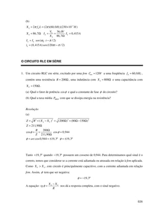 (b)
   X L = 2π f d L = (2π )(60, 0 Hz )(230 × 10−3 H )
                          VL 36, 0V
   X L = 86, 7Ω I L =        =       I L = 0, 415 A
                          X L 86, 7Ω
   I L = I L sen (ωd ⋅ t − π / 2)
   iL = (0, 415 A) sen (120π t − π / 2)




O CIRCUITO RLC EM SÉRIE


1. Um circuito RLC em série, excitado por uma fem              rms   = 120V a uma freqüência f d = 60, 0 Hz ,

   contém uma resistência R = 200Ω , uma indutância com X L = 800Ω e uma capacitância com

   X C = 150Ω .
   (a) Qual o fator de potência cos φ e qual a constante de fase φ do circuito?

   (b) Qual a taxa média PMED com que se dissipa energia na resistência?


   Resolução
   (a)

   Z = R 2 + ( X L − X C )2 = (200Ω) 2 + (80Ω − 150Ω)2
   Z = 211,90Ω
           R      200Ω
   cos φ = =              cos φ ≈ 0,944
           Z 211, 90Ω
   φ = arc cos 0, 944 = ±19, 3º φ = ±19,3º




   Tanto +19, 3º quando −19, 3º possuem um cosseno de 0,944. Para determinamos qual sinal é o
   correto, temos que considerar se a corrente está adiantada ou atrasada em relação à fem aplicada.
   Como X C > X L , este circulo é principalmente capacitivo, com a corrente adiantada em relação

   fem. Assim, φ tem que ser negativa:
                                                      φ = −19,3º
                         X L − XC
   A equação: tg φ =              nos dá a resposta completa, com o sinal negativo.
                             R
 
