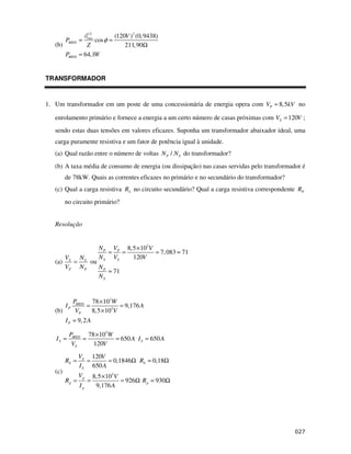 2
                                     (120V ) 2 (0, 9438)
         PMED =      rms
                           cos φ =
   (b)             Z                     211, 90Ω
         PMED   = 64,1W


TRANSFORMADOR


1. Um transformador em um poste de uma concessionária de energia opera com VP = 8,5kV no

   enrolamento primário e fornece a energia a um certo número de casas próximas com VS = 120V ;
   sendo estas duas tensões em valores eficazes. Suponha um transformador abaixador ideal, uma
   carga puramente resistiva e um fator de potência igual à unidade.
   (a) Qual razão entre o número de voltas N P / N S do transformador?
   (b) A taxa média de consumo de energia (ou dissipação) nas casas servidas pelo transformador é
         de 78kW. Quais as correntes eficazes no primário e no secundário do transformador?
   (c) Qual a carga resistiva RS no circuito secundário? Qual a carga resistiva correspondente RP
         no circuito primário?


   Resolução


                            N P VP 8,5 × 103V
                               =   =          = 7, 083 ≈ 71
         VS N S             N S VS   120V
   (a)     =    ou
         VP N P    NP
                      ≈ 71
                   NS


              PMED 78 × 103W
         IP       =            = 9,176 A
   (b)         VP   8,5 × 103V
         I P ≈ 9, 2 A

          PMED 78 × 103W
   IS =       =          = 650 A I S = 650 A
           VS    120V
                VS 120V
         RS =      =      = 0,1846Ω RS ≈ 0,18Ω
                I S 650 A
   (c)
                Vp       8,5 × 103V
         Rp =        =              = 926Ω R p ≈ 930Ω
                Ip        9,176 A




                                                                                                !
 