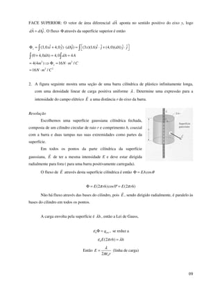 FACE SUPERIOR: O vetor de área diferencial dA aponta no sentido positivo do eixo y, logo
       ˆ
dA = dAj . O fluxo Φ através da superfície superior é então


Φ s = (3, 0 xi + 4, 0 ˆ) ⋅ (dAj ) =
             ˆ        j       ˆ       (3 x)(1A)i ⋅ ˆ + (4, 0)(dA) ˆ ⋅ ˆ
                                               ˆ j                j j

 (0 + 4, 0dA) = 4, 0 dA = 4 A
= 4(4m 2 )     Φ s = 16 N ⋅ m 2 / C
= 16 N ⋅ m 2 / C 2


2. A figura seguinte mostra uma seção de uma barra cilíndrica de plástico infinitamente longa,
    com uma densidade linear de carga positiva uniforme λ . Determine uma expressão para a
    intensidade do campo elétrico E a uma distância r do eixo da barra.


Resolução
        Escolhemos uma superfície gaussiana cilíndrica fechada,
composta de um cilindro circular de raio r e comprimento h, coaxial
com a barra e duas tampas nas suas extremidades como partes da
superfície.
        Em todos os pontos da parte cilíndrica da superfície
gaussiana, E de ter a mesma intensidade E e deve estar dirigida
radialmente para fora ( para uma barra positivamente carregada).

        O fluxo de E através desta superfície cilíndrica é então Φ = EA cos θ


                                        Φ = E (2π rh) cos 0º = E (2π rh)

        Não há fluxo através das bases do cilindro, pois E , sendo dirigido radialmente, é paralelo às
bases do cilindro em todos os pontos.


        A carga envolta pela superfície é λ h , então a Lei de Gauss,


                                             ε 0 Φ = qenv , se reduz a
                                                 ε 0 E (2π rh) = λ h
                                                     λ
                                      Então E =            (linha de carga)
                                                   2πε 0 r



                                                                                                    #
 