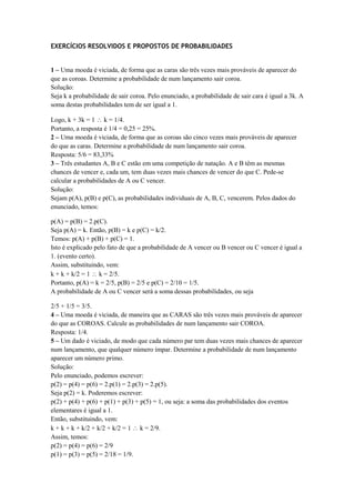 EXERCÍCIOS RESOLVIDOS E PROPOSTOS DE PROBABILIDADES


1 – Uma moeda é viciada, de forma que as caras são três vezes mais prováveis de aparecer do
que as coroas. Determine a probabilidade de num lançamento sair coroa.
Solução:
Seja k a probabilidade de sair coroa. Pelo enunciado, a probabilidade de sair cara é igual a 3k. A
soma destas probabilidades tem de ser igual a 1.

Logo, k + 3k = 1 k = 1/4.
Portanto, a resposta é 1/4 = 0,25 = 25%.
2 – Uma moeda é viciada, de forma que as coroas são cinco vezes mais prováveis de aparecer
do que as caras. Determine a probabilidade de num lançamento sair coroa.
Resposta: 5/6 = 83,33%
3 – Três estudantes A, B e C estão em uma competição de natação. A e B têm as mesmas
chances de vencer e, cada um, tem duas vezes mais chances de vencer do que C. Pede-se
calcular a probabilidades de A ou C vencer.
Solução:
Sejam p(A), p(B) e p(C), as probabilidades individuais de A, B, C, vencerem. Pelos dados do
enunciado, temos:

p(A) = p(B) = 2.p(C).
Seja p(A) = k. Então, p(B) = k e p(C) = k/2.
Temos: p(A) + p(B) + p(C) = 1.
Isto é explicado pelo fato de que a probabilidade de A vencer ou B vencer ou C vencer é igual a
1. (evento certo).
Assim, substituindo, vem:
k + k + k/2 = 1 k = 2/5.
Portanto, p(A) = k = 2/5, p(B) = 2/5 e p(C) = 2/10 = 1/5.
A probabilidade de A ou C vencer será a soma dessas probabilidades, ou seja

2/5 + 1/5 = 3/5.
4 – Uma moeda é viciada, de maneira que as CARAS são três vezes mais prováveis de aparecer
do que as COROAS. Calcule as probabilidades de num lançamento sair COROA.
Resposta: 1/4.
5 – Um dado é viciado, de modo que cada número par tem duas vezes mais chances de aparecer
num lançamento, que qualquer número ímpar. Determine a probabilidade de num lançamento
aparecer um número primo.
Solução:
Pelo enunciado, podemos escrever:
p(2) = p(4) = p(6) = 2.p(1) = 2.p(3) = 2.p(5).
Seja p(2) = k. Poderemos escrever:
p(2) + p(4) + p(6) + p(1) + p(3) + p(5) = 1, ou seja: a soma das probabilidades dos eventos
elementares é igual a 1.
Então, substituindo, vem:
k + k + k + k/2 + k/2 + k/2 = 1 k = 2/9.
Assim, temos:
p(2) = p(4) = p(6) = 2/9
p(1) = p(3) = p(5) = 2/18 = 1/9.
 