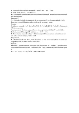 O evento sair número primo corresponde a sair o 2, ou o 3 ou o 5. Logo,
p(2) + p(3) + p(5) = 2/9 + 1/9 + 1/9 = 4/9.
6 – Use o mesmo enunciado anterior e determine a probabilidade de num único lançamento sair
um número ímpar.
Resposta: 1/3
7 – Um cartão é retirado aleatoriamente de um conjunto de 50 cartões numerados de 1 a 50.
Determine a probabilidade do cartão retirado ser de um número primo.
Solução:
Os números primos de 1 a 50 são: 2, 3, 5, 7, 11, 13, 17, 19, 23, 29, 31, 37, 41, 43 e 47, portanto,
15 números primos.
Temos, portanto, 15 chances de escolher um número primo num total de 50 possibilidades.
Portanto, a probabilidade pedida será igual a p = 15/50 = 3/10.
8 - Use o mesmo enunciado anterior e determine a probabilidade de numa única retirada, sair
um cartão com um número divisível por 5.
Resposta: 1/5.
9 – Das 10 alunas de uma classe, 3 tem olhos azuis. Se duas delas são escolhidas ao acaso, qual
é a probabilidade de ambas terem os olhos azuis?
Solução:
Existem C10,2 possibilidades de se escolher duas pessoas entre 10 e, existem C3,2 possibilidades
de escolher duas alunas de olhos azuis entre as três. Logo, a probabilidade procurada será igual
a:
P = C3,2 / C10,2 = (3.2/2.1)/(10.9/2.1) = 6/90 = 3/45 = 1/15.
 