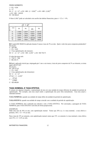 PEDRO NORBERTO
i = 4% = 0,04
n = 12
M = C ⋅ (1 + i)n ⇒ M = 600 ⋅ (1 + 0,04)12 ⇒ M = 600 ⋅ (1,04)12
⇒ M = 600 ⋅ 1,60103
M = R$ 960,62

O fator (1,04)12 pode ser calculado com auxílio das tabelas financeiras, para n = 12 e i = 4%.



                      (1 + i)n
n i⇒          2%          3%                  5%
                                   4%
⇓
    9       1,19509    1,30477   1,42331    1,55133
   10       1,21899    1,34392   1,48024    1,62889
   11       1,24337    1,38423   1,53945    1,71034
   12       1,26824    1,42576   1,60103    1,79586
   13       1,29361    1,46853   1,66507    1,88565


2) O capital R$ 500,00 foi aplicado durante 8 meses à taxa de 5% ao mês. Qual o valor dos juros compostos produzidos?
Resolução:
C = R$ 500
i = 5% = 0,05
n = 8 (as capitalizações são mensais)
M = C ⋅ (1 + i)n ⇒ M = 500 ⋅ (1,05)8 ⇒ M = R$ 738,73

O valor dos juros será:
J = 738,73 – 500
J = R$ 238,73

3) Qual a aplicação inicial que, empregada por 1 ano e seis meses, à taxa de juros compostos de 3% ao trimestre, se torna
igual a R$ 477,62?
Resolução:
M = R$ 477,62
i = 3% = 0,03
n = 6 (as capitalizações são trimestrais)
M = C ⋅ (1 + i)n
477,62 = C ⋅ (1,03)6
      477,62
C=
     1,19405
C = R$ 400,00


TAXA NOMINAL E TAXA EFETIVA
É comum em algumas situações, a apresentação da taxa em uma unidade de tempo diferente da unidade do período de
capitalização. Por exemplo, uma taxa anual sendo a capitalização dos juros feita mensalmente. Essa taxa anual e
chamada nominal.

TAXA NOMINAL: quando sua unidade de tempo difere da unidade do período de capitalização.

TAXA EFETIVA: quando sua unidade de tempo coincide com a unidade do período de capitalização.

A TAXA NOMINAL não é utilizada nos cálculos e sim a TAXA EFETIVA. Por convenção, a passagem da TAXA
NOMINAL para TAXA EFETIVA será feita de forma proporcional.

EXEMPLOS:
Dada uma taxa de 36% ao ano, com capitalização mensal. Temos que 36% a.a. é a taxa nominal; a taxa efetiva é
portanto, 36% ÷ 12 = 3% ao mês.

Para a taxa de 15% ao semestre, com capitalização mensal, temos que 15% ao semestre é a taxa nominal; a taxa efetiva
será 15% ÷ 6 = 2,5% ao mês.



MATEMÁTICA FINANCEIRA                                       12
 