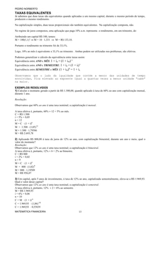 PEDRO NORBERTO
TAXAS EQUIVALENTES
Já sabemos que duas taxas são equivalentes quando aplicadas a um mesmo capital, durante o mesmo período de tempo,
produzem o mesmo rendimento.

Na capitalização simples, duas taxas proporcionais são também equivalentes. Na capitalização composta, não.

No regime de juros compostos, uma aplicação que paga 10% a.m. representa o rendimento, em um trimestre, de:

Atribuindo um capital R$ 100, temos:
M = 100(1,1)3 ⇒ M = 10 ⋅ 1,331 ⇒ M = R$ 133,10.

Portanto o rendimento no trimestre foi de 33,1%.

Logo, 10% ao mês é equivalente a 33,1% ao trimestre. Ambas podem ser utilizadas nos problemas; são efetivas.

Podemos generalizar o cálculo da equivalência entre taxas assim:
Equivalência entre ANO e MÊS: 1 + ia = (1 + im)12
Equivalência entre ANO e TRIMESTRE: 1 + ia = (1 + it)4
Equivalência entre SEMESTRE e MÊS: (1 + im)6 = 1 + is

Observamos que o lado da igualdade que contém a menor das unidades de tempo
envolvidas, fica elevado ao expoente igual a quantas vezes a menor unidade “cabe”
na maior.

EXEMPLOS RESOLVIDOS
1) Calcular o montante gerado a partir de R$ 1.500,00, quando aplicado à taxa de 60% ao ano com capitalização mensal,
durante 1 ano.

Resolução:

Observamos que 60% ao ano é uma taxa nominal; a capitalização é mensal.

A taxa efetiva é, portanto, 60% ÷ 12 = 5% ao mês.
C = R$ 1.500
i = 5% = 0,05
n = 12
M = C ⋅ (1 + i)n
M = 1.500 ⋅ (1,05)12
M = 1.500 ⋅ 1,79586
M = R$ 2.693,78

2) Aplicando R$ 800,00 à taxa de juros de 12% ao ano, com capitalização bimestral, durante um ano e meio, qual o
valor do montante?
Resolução:
Observamos que 12% ao ano é uma taxa nominal; a capitalização é bimestral.
A taxa efetiva é, portanto, 12% ÷ 6 = 2% ao bimestre.
C = R$ 800
i = 2% = 0,02
n=9
M = C ⋅ (1 + i)n
M = 800 ⋅ (1,02)9
M = 800 ⋅ 1,19509
M = R$ 956,07

3) Um capital, após 5 anos de investimento, à taxa de 12% ao ano, capitalizada semestralmente, eleva-se a R$ 1.969,93.
Qual o valor desse capital?
Observamos que 12% ao ano é uma taxa nominal; a capitalização é semestral.
A taxa efetiva é, portanto, 12% ÷ 2 = 6% ao semestre.
M = R$ 1.969,93
i = 6% = 0,06
n = 10
C = M ⋅ (1 + i)-n
C = 1.969,93 ⋅ (1,06)-10
C = 1.969,93 ⋅ 0,55839
MATEMÁTICA FINANCEIRA                                     13
 