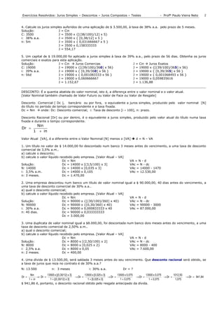 Exercícios Resolvidos: Juros Simples – Descontos – Juros Compostos – Testes                                - Profº Paulo Vieira Neto            2


4. Calcule os juros simples auferidos de uma aplicação de $ 3.500,00, à taxa de 38% a.a. pelo prazo de 5 meses.
Solução:                 J = Cin
C: 3500                  J = 3500 x {[(38/100)/12] x 5}
i: 38% a.a.              J = 3500 x { [0,38/12] x 5 }
n: 5m                    J = 3500 x { 0,031666667 x 5 }
                         J = 3500 x 0,158333333
                         J = 554,17

5. Um capital de $ 19.000,00 foi aplicado a juros simples à taxa de 39% a.a., pelo prazo de 56 dias. Obtenha os juros
comerciais e exatos para esta aplicação.
Solução:                J = Cin  Juros Comercias                      J = Cin  Juros Exatos
C: 19000                J = 19000 x {[(39/100)/360] x 56}              J = 19000 x {[(39/100)/365] x 56}
i: 39% a.a.             J = 19000 x { [0,39/360] x 56 }                J = 19000 x { [0,39/365] x 56 }
n: 56d                  J = 19000 x { 0,001083333 x 56 }               J = 19000 x { 0,001068493 x 56 }
                        J = 19000 x 0,060666667                        J = 19000 x 0,059835616
                        J = 1.152,67                                   J = 1.136,88


DESCONTO: É a quantia abatida do valor nominal, isto é, a diferença entre o valor nominal e o valor atual.
[Valor Nominal também chamado de Valor Futuro ou Valor de Face ou Valor de Resgate]

Desconto Comercial [ Dc ], bancário ou por fora, o equivalente a juros simples, produzido pelo valor nominal [N]
do título no período de tempo correspondente e a taxa fixada.
Dc = Nin  onde: Dc: Desconto comercial; i: Taxa de desconto [i ÷ 100], n: prazo.

Desconto Racional [Dr] ou por dentro, é o equivalente a juros simples, produzido pelo valor atual do título numa taxa
fixada e durante o tempo correspondente.
          Nin
Dr =
         1 + in
Valor Atual [VA], é a diferente entre o Valor Nominal [N] menos o [VA]  d = N – VA

1. Um título no valor de $ 14.000,00 foi descontado num banco 3 meses antes do vencimento, a uma taxa de desconto
comercial de 3,5% a.m..
a) calcule o desconto;
b) calcule o valor líquido recebido pelo empresa. [Valor Atual – VA]
                             Dc = Nin                                VA = N - d
Solução:                     Dc = 14000 x [(3,5/100) x 3]            VAc = N - dc
N: 14000                     Dc = 14000 x [0,035 x 3]                VAc = 14000 - 1470
i: 3,5% a.m.                 Dc = 14000 x 0,105                      VAc = 12.530,00
n: 3 meses.                  Dc = 1.470,00

2. Uma empresa descontou num banco um título de valor nominal igual a $ 90.000,00, 40 dias antes do vencimento, a
uma taxa de desconto comercial de 30% a.a..
a) qual o desconto comercial;
b) calcule o valor líquido recebido pelo empresa. [Valor Atual – VA]
                             Dc = Nin                                VA = N - d
Solução:                     Dc = 90000 x {[(30/100)/360] x 40}      VAc = N - dc
N: 90000                     Dc = 90000 x {[0,30/360] x 40}          VAc = 90000 - 3000
i: 30% a.a.                  Dc = 90000 x 0,000833333 x 40           VAc = 87.000,00
n: 40 dias.                  Dc = 90000 x 0,033333333
                             Dc = 3.000,00

3. Uma duplicata de valor nominal igual a $8.000,00, foi descontada num banco dois meses antes do vencimento, a uma
taxa de desconto comercial de 2,50% a.m..
a) qual o desconto comercial;
b) calcule o valor líquido recebido pelo empresa. [Valor Atual – VA]
                             Dc = Nin                                 VA = N - d
Solução:                     Dc = 8000 x [(2,50/100) x 2]             VAc = N - dc
N: 8000                      Dc = 8000 x [0,025 x 2}                  VAc = 8000 - 400
i: 2,5% a.a.                 Dc = 8000 x 0,05                         VAc = 7.600,00
n: 2 meses.                  Dc = 400,00

4. Uma dívida de $ 13.500,00, será saldada 3 meses antes do seu vencimento. Que desconto racional será obtido, se
a taxa de juros que reza no contrato é de 30% a.a.?
N: 13.500              n: 3 meses                   i: 30% a.a.               Dr = ?
     Nin          13500 x [(0,30/12) x 3]        13500 x [0,025 x 3]        13500 x 0,075        13500 x 0,075        1012,50
Dr =       ⇒ Dr =                         → Dr =                     → Dr =               → Dr =               → Dr =           → Dr = 941,84
    1 + in          1 + [(0,30/12) x 3]            1 + [0,025 x 3]            1 + 0,075            1 + 0,075           1,075
$ 941,86 é, portanto, o desconto racional obtido pelo resgate antecipado da dívida.
 