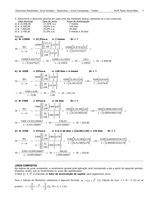 Exercícios Resolvidos: Juros Simples – Descontos – Juros Compostos – Testes                                           - Profº Paulo Vieira Neto   3


5. Determinar o desconto racional em cada uma das hipóteses abaixo, adotando-se o ano comercial.
   Valor Nominal         Taxa de Juros        Prazo de Antecipação
a) $ 12.000,00            27,30% a.a.           7 meses
b) $ 4.200,00             18,0% a.a.            120 dias
c) $ 7.400,00             33,0% a.a.            34 dias
d) $ 3.700,00             21,0% a.a.            5 meses e 20 dias

Solução:
a) N: 12000             i: 27,3%a.a.         n: 7 meses     Dr = ?
                                 27,3   
                          12000         /12  x7
                                  100                               {[         ] }
        Nin                                       12000 0,273/12 x7
Dr =
       1 + in
                      →
                                27,3   
                                                     →
                                                                       {[
                                                         1 + 0,273/12 x7           ] }         →

                           1 +        /12  x7
                                 100        
                                           
                  {
       12000 0,02275x7             }             12000 x 0,15925                        1911
Dr =
              {
        1 + 0,02275x7          }       → Dr =
                                                     1 + 0,15925
                                                                        → Dr =
                                                                                   1,15925
                                                                                                   → Dr = 1.648,48



b) N: 4200                i: 33%a.a.             n: 120 dias = 4 meses                         Dr = ?
                                 18   
                           4200       /12  x4
                                                   
        Nin
                                       
                                 100   
                                                                   {[
                                                            4200 0,18/12 x4       ] }                    {
                                                                                                   4200 0,015x4   }
                                                                1 + { [ 0,18/12 ] x4}               1 + { 0,015x4}
Dr =                  →                                 →                               → Dr =
       1 + in                   18   
                           1 + 
                                        /12  x4
                                                 
                                100   
                                            
          4200 x 0,06                           252
→ Dr =                             → Dr =              → Dr = 237,74
                  1 + 0,06                     1,06

c) N: 7400                i: 33%a.a.             n: 34 dias            Dr = ?
                                 33              
                           7400       
                                    100  /360  x34 
                                                
        Nin                                                      {[
                                                                  7400 0,33/360 x34] }                        {
                                                                                                        7400 0,000916667x34    }
Dr =
       1 + in
                      →
                                33              
                                                            →
                                                                  1+   {[ 0,33/360]x34}        → Dr =
                                                                                                             {
                                                                                                        1 + 0,00091666 7x34   }    →

                           1 +       
                                   100  /360  x34 
                                               
                                
                                                 
       7400 x 0,03116666 7                              230,63
Dr =                                        → Dr =                       → Dr = 223,66
        1 + 0,031166667                               1,031166667

d) N: 3700                i: 21%a.a.             n: 5 m e 20 dias = [(5x30)+20] = 170 dias                        Dr = ?
                                 21    /360  x170 
                                                 
                           3700                      
        Nin                        100 
                                             
                                                       →               {[
                                                                   3700 0,21/360 x170  ] }                       {
                                                                                                            3700 0,00058333 3x170 }
                                                                    1 + { [ 0,21/360 ] x170}                1 + { 0,000583333x170}
Dr =                  →                                                                            → Dr =                              →
       1 + in                   21                
                           1 +         /360  x170
                                                       
                                   100       
                                                  
       3700 x 0,09916666 7                               366,92
Dr =                                        → Dr =                       → Dr = 333,81
         1 + 0,09916666 7                             1,09916666 7




JUROS COMPOSTOS
No regime de juros compostos, o rendimento gerado pela aplicação será incorporado a ela a partir do segundo período.
Dizemos, então, que os rendimentos ou juros são capitalizados:
               n
O fator (1 + i) é chamado de fator de acumulação de capital, para pagamento único.


Para o Cálculo do Montante, utilizamos a seguinte fórmula: M = C(1 + i)n [1], Cálculo do Juro: J = M – C [2] ou se


preferir: J = C
                       (1 + i)n        
                                       −1    [3], M = C + J [4]
                       
                                       
                                        
 