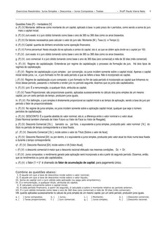 Exercícios Resolvidos: Juros Simples – Descontos – Juros Compostos – Testes                                 - Profº Paulo Vieira Neto         5




Questões Falso [F] – Verdadeira [V]
a. (F) (V) Montante: define-se como montante de um capital, aplicado à taxa i e pelo prazo de n períodos, como sendo a soma do juro
   mais o capital inicial;
b. (F) (V) Juro exato: é o juro obtido tomando como base o ano de 365 ou 366 dias como os anos bissextos;
c. (F) (V) Os fatores necessários para calcular o valor do juro são: Montante (M.), Taxa (n) e Tempo (i);
d. (F) (V) Capital: quantia de dinheiro envolvida numa operação financeira;
e. (F) (V) Forma percentual: Nesta situação diz-se aplicada a centos do capital, isto é, ao que se obtém após dividir-se o capital por 100;
f. (F) (V) Juro exato: é o juro obtido tomando como base o ano de 365 ou 366 dias como os anos bissextos;
g. (F) (V) Juro comercial: é o juro obtido tomando como base o ano de 360 dias (ano comercial) e mês de 30 dias (mês comercial).
h. (F) (V) Regime de capitalização: Entende-se por regime de capitalização o processo de formação de juro. Há dois tipos de
regimes de capitalização.
i. (F) (V) Regime de capitalização a juro simples : por convenção, os juros incidem somente sobre o capital inicial. Apenas o capital
inicial rende juros, i.e., o juro formado no fim de cada período a que se refere a taxa. Não é incorporado ao capital,
j. (F) (V) Regime de capitalização a juro composto: o juro formado no fim de cada período é incorporado ao capital que tínhamos no
início desse período, passando o montante a render juro no período seguinte; dizemos que os juros são capitalizados.
k. (F) (V) juro: É a remuneração, a qualquer título, atribuída ao capital;
l. (F) (V) Taxas Proporcionais: são proporcionais quando, aplicadas sucessivamente no cálculo dos juros simples de um mesmo
capital, por um certo período de tempo, produzem juros iguais;
m. (F) (V) Por definição, o juro simples é diretamente proporcional ao capital inicial e ao tempo de aplicação, sendo a taxa de juro por
período o fator de proporcionalidade;
n. (F) (V) No regime de juros simples, os juros incidem somente sobre a aplicação capital inicial, qualquer que seja o número
períodos de capitalização;
o. (F) (V) DESCONTO: É a quantia abatida do valor nominal, isto é, a diferença entre o valor nominal e o valor atual.
[Valor Nominal também chamado de Valor Futuro ou Valor de Face ou Valor de Resgate];
p. (F) (V) Desconto Comercial [ Dc ], bancário ou por fora, o equivalente a juros simples, produzido pelo valor nominal [ N ] do
título no período de tempo correspondente e a taxa fixada;
p1. (F) (V) Desconto Comercial [ Dc ], incide sobre o valor do Título [Sobre o valor de face];
q. (F) (V) Desconto Racional [Dr] ou por dentro, é o equivalente a juros simples, produzido pelo valor atual do título numa taxa fixada
e durante o tempo correspondente;
q1. (F) (V) Desconto Racional [Dr], incide sobre o VA [Valor Atual];
r. (F) (V) o desconto comercial é maior que o desconto racional efetuado nas mesmas condições, Dc > Dr;
t. (F) (V) Juros compostos: o rendimento gerado pela aplicação será incorporado a ela a partir do segundo período. Dizemos, então,
que os rendimentos ou juros são capitalizados;
u. (F) (V) o fator (1 + i)n é chamado de fator de acumulação de capital, para pagamento único.


Combine as questões abaixo:
  I. É aquele em que a taxa de descontos incide sobre o valor nominal;
 II. É aquele em que a taxa de descontos incide sobre o valor líquido;
III. Soma do capital com o juro obtido pela aplicação (ou pago pelo empréstimo);
IV. É a remuneração, a qualquer título, atribuída ao capital;
  V. É calculado unicamente sobre o capital inicial;
 VI. A cada período financeiro, a partir do segundo, é calculado a sobre o montante relativo ao período anterior;
VII. É o juro obtido tomando como base o ano de 360 dias (ano comercial) e mês de 30 dias (mês comercial);
VIII. quando aplicadas sucessivamente no cálculo de juros simples de um mesmo capital, por um certo período, produzem juros iguais.
a. (   ) Juros compostos;            b. (    ) Juros;                    c. (   ) Montante;                   d. (    ) Desconto comercial;
e. (   ) Taxas proporcionais;        f. (   ) Juro comercial;            g. (   ) Juros simples;              h. (    ) Desconto racional.
 