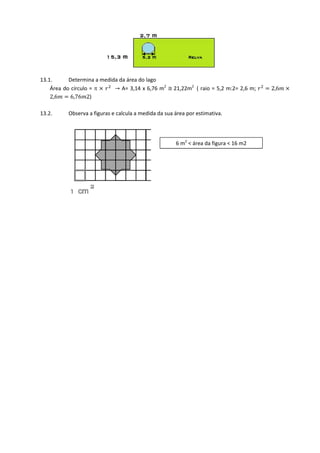 13.1.      Determina a medida da área do lago
    Área do círculo = π ൈ ‫ ݎ‬ଶ → A= 3,14 x 6,76 m2 ≅	21,22m2 ( raio = 5,2 m:2= 2,6 m; ‫ ݎ‬ଶ ൌ 2,6݉ ൈ
    2,6݉ ൌ 6,76݉2)

13.2.      Observa a figuras e calcula a medida da sua área por estimativa.




                                                       6 m2 < área da figura < 16 m2
 