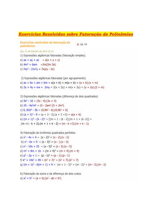 Exercícios Resolvidos sobre Fatoração de Polinômios
Exercícios resolvidos de fatoração de
polinômios
Qui, 21 de Outubro de 2010 22:15
1) Expressões algébricas fatoradas (fatoração simples).
a) ax + ay + az = a(x + y + z)
b) 4m2
+ 6am =2m(2m 3a)
c) 7xy2
- 21x2
y = 7xy(y - 3x)
2) Expressões algébricas fatoradas (por agrupamento)
a) ax + bx + am + bm = x(a + b) + m(a + b) = (a + b).(x + m)
b) 2x + 4y + mx + 2my = 2(x + 2y) + m(x + 2y) = (x + 2y).(2 + m)
3) Expressões algébricas fatoradas (diferença de dois quadrados)
a) 9x2 - 16 = (3x - 4).(3x + 4)
b) 25 - 4a2
m6
= (5 - 2am3
.(5 + 2m3
)
c) 0, 81b4 - 36 = (0,9b2 - 6).(0,9b2 + 6)
d) (a + 3)2 - 9 = (a + 3 - 3).(a + 3 +3) = a(a + 6)
e) (m + 1)2
- (k - 2)2
= [(m + 1 - (k - 2].[m + 1 + (k -2)] =
(m +1 - k + 2).(m + 1 + k - 2) = (m - k +3).(m + k - 1)
4) Fatoração de trinômios quadrados perfeitos
a) x2
- 4x + 4 = (x - 2)2
= (x - 2).(x - 2)
b) x2
- 6x + 9 = (x - 3)2
= (x - ).(x - 3)
c) x2
- 10x + 25 = (x - 5)2
= (x - 5).(x - 5)
d) m2
+ 8m + 16 = (m + 4)2
= (m + 4).(m + 4)
e) p2
- 2p + 1 = (p - 1)2
= (p - 1).(p - 1)
f) k4
+ 14k2
+ 49 = (k2
+ 7)2
= (k2
+ 7).(k2
+ 7)
g) (m + 1)2 - 6(m + 1) + 9 = (m + 1 - 3)2 = (m - 2)2 = (m - 2).(m - 2)
6) Fatoração da soma e da diferença de dois cubos
a) a3
+ b3
= (a + b).(a2
- ab + b2
)
 
