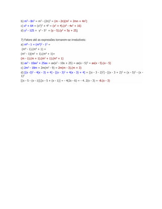 b) m3
- 8n3
= m3
- (2n)3
= (m - 2n)(m2
+ 2mn + 4n2
)
c) x6
+ 64 = (x2
)3
+ 43
= (x2
+ 4).(x4
- 4x2
+ 16)
d) y3
- 125 = y3
- 53
= (y - 5).(y2
+ 5y + 25)
7) Fatore até as expressões tornarem-se irredutíveis:
a) m8 - 1 = (m4)2 - 12 =
(m4
- 1).(m4
+ 1) =
(m2
- 1)(m2
+ 1).(m4
+ 1)=
(m - 1).(m + 1).(m2
+ 1).(m4
+ 1)
b) ax3
- 10ax2
+ 25ax = ax(x2
- 10x + 25) = ax(x - 5)2
= ax(x - 5).(x - 5)
c) 2m3
- 18m = 2m(m2
- 9) = 2m(m - 3).(m + 3)
d) [(x -3)2
- 4(x - 3) + 4] - [(x - 3)2
+ 4(x - 3) + 4] = [(x - 3 - 2)2
] - [(x - 3 + 2)2
= (x - 5)2
- (x -
1)2
[(x - 5 - (x - 1)].[x - 5 + (x - 1)] = - 4(2x - 6) = - 4. 2(x - 3) = -8.(x - 3)
 