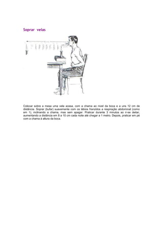 Soprar velas

Colocar sobre a mesa uma vela acesa, com a chama ao nivel da boca e a uns 12 cm de
distância. Soprar (bufar) suavemente com os lábios franzidos a respiração abdominal (como
em 1), inclinando a chama, mas sem apagar. Praticar durante 3 minutos ao ir-se deitar,
aumentando a distância em 8 a 10 cm cada noite até chegar a 1 metro. Depois, praticar em pé
com a chama á altura da boca.

 