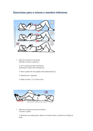 Exercícios para a coluna e membro inferiores

1.

Deite-se de costas com as pernas
dobradas e encaixe o quadril (1).
2. Gire o quadril para baixo lentamente,
arqueando as costas como mostrado (2).
3. Mova o quadril até uma posição neutra (balanceada) (3).
4. Mantenha por 5 segundos.
5. Repita 10 vezes, 1 ou 2 vezes ao dia.

1.

Deite-se de costas com as pernas esticaras
e encaixe o quadril.
2. Mantendo suas costas planas, deslize um calcanhar sobre a superfície em direção ao
corpo.

 