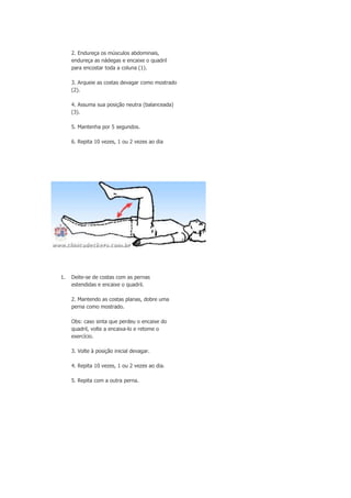 2. Endureça os músculos abdominais,
endureça as nádegas e encaixe o quadril
para encostar toda a coluna (1).
3. Arqueie as costas devagar como mostrado
(2).
4. Assuma sua posição neutra (balanceada)
(3).
5. Mantenha por 5 segundos.
6. Repita 10 vezes, 1 ou 2 vezes ao dia

1.

Deite-se de costas com as pernas
estendidas e encaixe o quadril.
2. Mantendo as costas planas, dobre uma
perna como mostrado.
Obs: caso sinta que perdeu o encaixe do
quadril, volte a encaixa-lo e retome o
exercício.
3. Volte à posição inicial devagar.
4. Repita 10 vezes, 1 ou 2 vezes ao dia.
5. Repita com a outra perna.

 