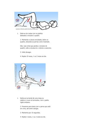 1.

Deite-se de costas com os joelhos
dobrados e encaixe o quadril.
2. Mantendo a coluna encostada, dobre os
quadris, elevando as pernas como mostrado.
Obs: caso sinta que perdeu o encaixe do
quadril, volte a encaixa-lo e retome o exercício.
3. Volte devagar.
4. Repita 10 vezes, 1 ou 2 vezes ao dia.

1.

Sente-se na borda de uma mesa ou
cadeira e cruze os tornozelos, com o joelho
rígido embaixo.
2. Pressione para baixo com a perna que está
em cima, até sentir alongar.
3. Mantenha por 10 segundos.
4. Repita 3 vezes, 1 ou 2 vezes ao dia.

 