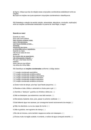 a) Agora, indique que tipo de relação essas conjunções coordenativas estabelecem entre as 
orações. 
b) Copie as orações nas quais aparecem conjunções coordenativas e classifique-as. 
08) Estabeleça a relação de sentido (adição, adversidade, alternância, conclusão, explicação) 
entre as orações coordenadas destacadas no poema de José Régio, a seguir: 
Quando eu nasci 
Quando eu nasci, 
ficou tudo como estava, 
Nem homens cortaram veias, 
nem o Sol escureceu, 
nem houve Estrelas a mais ... 
Somente, 
esquecida das dores, 
a minha Mãe sorriu e agradeceu. 
Quando eu nasci, 
não houve nada de novo 
senão eu. 
As nuvens não se espantaram, 
não enlouqueceu ninguém ... 
Pra que o dia fosse enorme, 
bastava 
toda a ternura que olhava 
nos olhos de minha Mãe... 
09) Classifique as orações coordenadas conforme o código abaixo: 
( 1 ) oração coordenada assindética 
( 2 ) oração coordenada sindética aditiva 
( 3 ) oração coordenada sindética adversativa 
( 4 ) oração coordenada sindética alternativa 
( 5 ) oração coordenada sindética explicativa 
( 6 ) oração coordenada sindética conclusiva 
a) Gosto muito de dançar, pois faço “jazz”desde pequenina. ( ) 
b) Recebeu a bola, driblou o adversário e chutou para o gol. ( ) 
c) Acendeu o “abat-jour”, guardou os chinelos e deitou-se. ( ) 
d) Não se desespere, que estaremos a seu lado sempre. ( ) 
e) Ele estudou bastante; deve, pois, passar no próximo vestibular. ( ) 
f) Está faltando água nas represas, por conseguinte haverá racionamento de energia.( ) 
g) Não me abandone, ou eu sou capaz de morrer. ( ) 
h) Não é gulodice, nem egoísmo de criança. ( ) 
i) Ela não só chorava, como também rasgava as cartas com desespero. ( ) 
j) Choveu muito na região sudeste; no entanto, o rodízio de água começará amanhã. ( ) 
 
