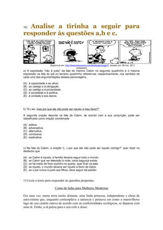 10) Analise a tirinha a seguir para 
responder às questões a,b e c. 
Disponível em: http://www.letsvamos.com/letsblogar/page/3/. Acesso em: 06 nov. 2011. 
(adaptado) 
a) A expressão “não é justo” da fala do menino Calvin no segundo quadrinho e o mesma 
expressão na fala do pai no terceiro quadrinho referem-se, respectivamente, nos sentidos de 
cada uma das argumentações desses personagens, 
(A) à capacidade e ao alívio. 
(B) ao castigo e à obrigação. 
(C) ao castigo e à privacidade. 
(D) à sociedade e à política. 
(E) à vontade e aos danos. 
b) “Eu sei, mas por que ele não pode ser injusto a meu favor?” 
A segunda oração descrita na fala de Calvin, de acordo com a sua conjunção, pode ser 
classificada como oração coordenada 
(A) aditiva. 
(B) adversativa. 
(C) alternativa. 
(D) conclusiva. 
(E) explicativa. 
c) Na fala do Calvin, a oração “(...) por que ele não pode ser injusto comigo?” quer dizer no 
desfecho que 
(A) se Calvin é injusto, a família deveria seguir todo o mundo. 
(B) se Calvin que ver televisão à noite, certa bagunça existe. 
(C) se há medo de ficar sozinho no quarto, quer ficar na sala. 
(D) se injusto, o mundo deveria ser injusto a favor de todos. 
(E) se o pai nunca é justo aos filhos, deve seguir tal padrão. 
11) Leia o texto para responder às questões propostas. 
Conto de fadas para Mulheres Modernas 
Era uma vez, numa terra muito distante, uma linda princesa, independente e cheia de 
auto-estima que, enquanto contemplava a natureza e pensava em como o maravilhoso 
lago do seu castelo estava de acordo com as conformidades ecológicas, se deparou com 
uma rã. Então, a rã pulou para o seu colo e disse: 
 