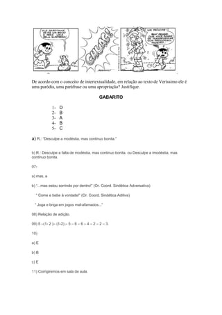 De acordo com o conceito de intertextualidade, em relação ao texto de Veríssimo ele é 
uma paródia, uma paráfrase ou uma apropriação? Justifique. 
GABARITO 
1- D 
2- B 
3- A 
4- B 
5- C 
a) R.: “Desculpe a modéstia, mas continuo bonita.” 
b) R.: Desculpe a falta de modéstia, mas continuo bonita. ou Desculpe a imodéstia, mas 
continuo bonita. 
07- 
a) mas, e 
b) “...mas estou sorrindo por dentro!” (Or. Coord. Sindética Adversativa) 
“ Come e bebe à vontade!” (Or. Coord. Sindética Aditiva) 
“ Joga e briga em jogos mal-afamados...” 
08) Relação de adição. 
09) 5 –(1- 2 )– (1-2) – 5 – 6 – 6 – 4 – 2 – 2 – 3. 
10) 
a) E 
b) B 
c) E 
11) Corrigiremos em sala de aula. 
 