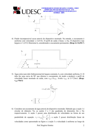 Prof. Rogério Simões 2
x
60°
A1
A2
A3
4) Fluído incompressível escoa através do dispositivo mostrado. Na entrada, o escoamento é
uniforme com velocidade v1=2,0 ft/s. O perfil de saída é linear, v2=ky. O dispositivo tem
largura w=1,25 ft. Determine k, considerando o escoamento permanente. (Resp: k=14,55s-1
)
h=0,275 ft
60°
y
x
5) Água entra num tubo bidimensional de largura constante, h, com velocidade uniforme, U. O
tubo faz uma curva de 90° que distorce o escoamento, de modo a produzir o perfil de
velocidade linear mostrado na saída, com vmax=2vmin. Avalie vmin, se U=7,5m/s. (Resp:
vmin=5m/s)
vmin
vmax
y
x
v=vmin[2 -x/h]
h
U
6) Considere um escoamento de água através do dispositivo mostrado. Sabendo que a seção 1 é
circular de diâmetro 7in, as seções 2 e 3 são quadradas de dimensões 4in e 5in
respectivamente. A seção 1 possui uma distribuição de velocidades na forma de um
parabolóide de equação:








−= 2
1
2
max11 1
R
r
vv , a seção 2 possui distribuição linear de
velocidades como apresentado na figura e a seção 3 a velocidade é uniforme ao longo da
 