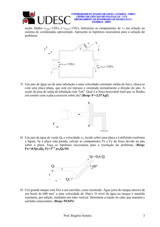 Prof. Rogério Simões 3
seção. Dados v1max=12ft/s e v2max=15ft/s, determine as componentes de v3 em relação ao
sistema de coordenadas apresentado. Apresente as hipóteses necessárias para a solução do
problema.
v3
v2max=15ft/s
v1max=12ft/s
y
x
3
1
2
7) Um jato de água sai de uma tubulação a uma velocidade constante média de 6m/s, choca-se
com uma placa plana, que está em repouso e orientada normalmente a direção do jato. A
seção da área de saída da tubulação tem 7cm2
. Qual é a força horizontal total que os fluídos
em contato com a placa exercem sobre ela? (Resp: F=-2,57 kgf)
8) Um jato de água de vazão Q0 e velocidade v0, incide sobre uma placa e é defletido conforme
a figura. Se a placa está parada, calcule as componentes Fx e Fy da força devido ao jato
sobre a placa. Faça as hipóteses necessárias para a resolução do problema. (Resp:
Fx=-0,9ρv0Q0, Fy=31/2
ρv0Q0/10)
Q0
v0
Q1=0,6 Q0
Q2
60°
9) Um grande tanque está fixo a um carrinho, como mostrado. Água jorra do tanque através de
um bocal de 600 mm2
a uma velocidade de 10m/s. O nível da água no tanque é mantido
constante, por adição, mediante um tubo vertical. Determine a tração no cabo que mantém o
carrinho estacionário. (Resp: 59,94N)
 