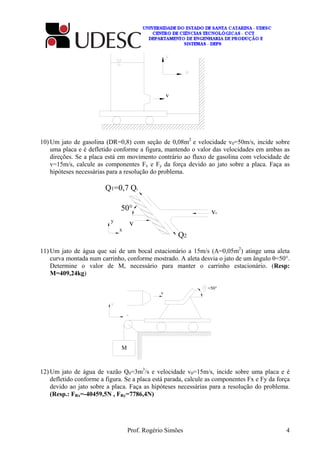 Prof. Rogério Simões 4
v
10) Um jato de gasolina (DR=0,8) com seção de 0,08m2
e velocidade v0=50m/s, incide sobre
uma placa e é defletido conforme a figura, mantendo o valor das velocidades em ambas as
direções. Se a placa está em movimento contrário ao fluxo de gasolina com velocidade de
v=15m/s, calcule as componentes Fx e Fy da força devido ao jato sobre a placa. Faça as
hipóteses necessárias para a resolução do problema.
v0
Q1=0,7 Q0
Q2
50°
vy
x
11) Um jato de água que sai de um bocal estacionário a 15m/s (A=0,05m2
) atinge uma aleta
curva montada num carrinho, conforme mostrado. A aleta desvia o jato de um ângulo θ=50°.
Determine o valor de M, necessário para manter o carrinho estacionário. (Resp:
M=409,24kg)
v
=50°
M
12) Um jato de água de vazão Q0=3m3
/s e velocidade v0=15m/s, incide sobre uma placa e é
defletido conforme a figura. Se a placa está parada, calcule as componentes Fx e Fy da força
devido ao jato sobre a placa. Faça as hipóteses necessárias para a resolução do problema.
(Resp.: FRx=-40459,5N , FRy=7786,4N)
 