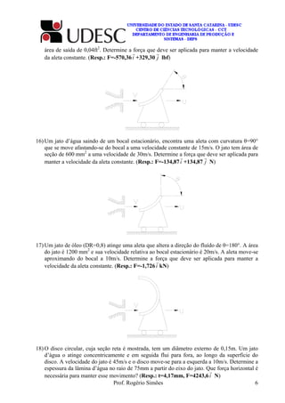 Prof. Rogério Simões 6
área de saída de 0,04ft2
. Determine a força que deve ser aplicada para manter a velocidade
da aleta constante. (Resp.: F=-570,36i
r
+329,30 j
r
lbf)
16) Um jato d’água saindo de um bocal estacionário, encontra uma aleta com curvatura θ=90°
que se move afastando-se do bocal a uma velocidade constante de 15m/s. O jato tem área de
seção de 600 mm2
a uma velocidade de 30m/s. Determine a força que deve ser aplicada para
manter a velocidade da aleta constante. (Resp.: F=-134,87i
r
+134,87 j
r
N)
17) Um jato de óleo (DR=0,8) atinge uma aleta que altera a direção do fluído de θ=180°. A área
do jato é 1200 mm2
e sua velocidade relativa ao bocal estacionário é 20m/s. A aleta move-se
aproximando do bocal a 10m/s. Determine a força que deve ser aplicada para manter a
velocidade da aleta constante. (Resp.: F=-1,726i
r
kN)
18) O disco circular, cuja seção reta é mostrada, tem um diâmetro externo de 0,15m. Um jato
d’água o atinge concentricamente e em seguida flui para fora, ao longo da superfície do
disco. A velocidade do jato é 45m/s e o disco move-se para a esquerda a 10m/s. Determine a
espessura da lâmina d’água no raio de 75mm a partir do eixo do jato. Que força horizontal é
necessária para manter esse movimento? (Resp.: t=4,17mm, F=4243,6
r
N)i
 