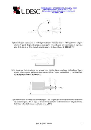 Prof. Rogério Simões 7
19) Um duto com área de 5ft2
se contrai gradualmente para uma área de 2,5ft2
conforme a figura
abaixo. A queda de pressão entre as duas seções é medida com um manômetro de mercúrio
com deflexão de h=20in. Calcule a vazão através do duto. (Resp: Q=106,16ft3
/s)
20) A água que flui através de um grande reservatório aberto, conforme indicado na figura
abaixo, descarrega-se horizontalmente na atmosfera. Calcule a velocidade v3 e a velocidade
v2. (Resp: v2=16,05ft/s, v3=4,01ft/s)
21) Uma tubulação inclinada de diâmetro igual a 6in é ligada por meio de um redutor a um tubo
de diâmetro igual a 4in. A água se escoa através do tubo, conforme indicado a figura abaixo.
Calcule a velocidade média v2. (Resp: v2=31,8ft/s)
 