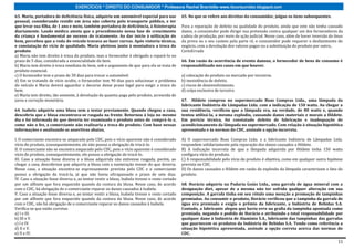 EXERCÍCIOS * DIREITO DO CONSUMIDOR * Professora Rachel Brambilla–www.rbconsumidor.blogspot.com

63. Maria, portadora de deficiência física, adquiriu um automóvel especial para uso              65. No que se refere aos direitos do consumidor, julgue os itens subsequentes.
pessoal, considerando residir em área não coberta pelo transporte público, e ter
que levar sua filha, de 1 ano e meio, também portadora de deficiência, à fisioterapia            Para a reparação de defeito na qualidade do produto, ainda que este não tenha causado
diariamente. Laudo médico atesta que o procedimento nessa fase de crescimento                    danos, o consumidor pode dirigir sua pretensão contra qualquer um dos fornecedores da
da criança é fundamental ao sucesso do tratamento. Ao dar início à utilização do                 cadeia de produção, por meio de ação judicial. Nesse caso, além de haver inversão do ônus
bem, percebeu que a roda do veículo travava ao fazer curvas. Após vistoria técnica,              da prova ou o seu custeio pela parte ré, o consumidor pode requerer o desfazimento do
e constatação de vício de qualidade, Maria pleiteou junto à montadora a troca do                 negócio, com a devolução dos valores pagos ou a substituição do produto por outro,.
produto.                                                                                         CertoErrado
a) Maria não tem direito à troca do produto, mas o fornecedor é obrigado a repará-lo no
prazo de 5 dias, considerada a essencialidade do bem.                                            66. Em razão da ocorrência de evento danoso, o fornecedor de bens de consumo é
b) Maria tem direito à troca imediata do bem, sob o argumento de que para ela se trata de        responsabilizado nos casos em que houver.
produto essencial.
c) O fornecedor tem o prazo de 30 dias para trocar o automóvel.                                  a) colocação do produto no mercado por terceiros.
d) Em se tratando de vício oculto, o fornecedor tem 90 dias para solucionar o problema           b) inexistência de defeito.
do veículo e Maria deverá aguardar o decurso desse prazo legal para exigir a troca do            c) riscos de desenvolvimento.
bem.                                                                                             d) culpa exclusiva de terceiro.
e) Maria tem direito, tão somente, à devolução da quantia paga pelo produto, acrescida de
juros e correção monetária.                                                                      67. Hildete comprou no supermercado Boas Compras Ltda., uma lâmpada da
                                                                                                 fabricante Indústria de Lâmpadas Ltda. com a indicação de 150 watts. Ao chegar a
64. Isabela adquiriu uma blusa sem a testar previamente. Quando chegou a casa,                   sua residência, verificou que a lâmpada era, na verdade, de 80 watts e, quando
descobriu que a blusa encontrava-se rasgada na frente. Retornou à loja no mesmo                  tentou utilizá-la, a mesma explodiu, causando danos materiais e morais a Hildete.
dia e foi informada de que deveria ter examinado o produto antes de comprá-lo e,                 Em perícia técnica, foi constatado defeito de fabricação e inadequação de
como não o fez, a comerciante não realizaria a troca do produto. Com base nessas                 acondicionamento da lâmpada no supermercado. Com relação à situação hipotética
informações e analisando as assertivas abaixo,                                                   apresentada e às normas do CDC, assinale a opção incorreta.

I. O comerciante encontra-se amparado pelo CDC, pois o vício aparente não é considerado          A) O supermercado Boas Compras Ltda. e a fabricante Indústria de Lâmpadas Ltda.
vício do produto, consequentemente, ele não possui a obrigação de trocá-lo.                      respondem solidariamente pela reparação dos danos causados a Hildete.
II. O comerciante não se encontra amparado pelo CDC, pois o vício aparente é considerado         B) A indicação incorreta de que a lâmpada adquirida por Hildete tinha 150 watts
vício do produto, consequentemente, ele possui a obrigação de trocá-lo.                          configura vício do produto.
III. Caso a situação fosse diversa e a blusa adquirida não estivesse rasgada, porém, ao          C) A responsabilidade pelo vício do produto é objetiva, como em qualquer outra hipótese
chegar a casa, descobrisse que adquiriu a blusa com a numeração menor do que deveria.            prevista no CDC.
Nesse caso, a situação encontra-se expressamente prevista pelo CDC e o comerciante               D) Os danos causados a Hildete em razão da explosão da lâmpada caracterizam o fato do
possui a obrigação de trocá-la, já que não havia ultrapassado o prazo de sete dias.              produto.
IV. Caso a situação fosse diversa e, ao tentar vestir a blusa, Isabela tivesse o rosto cortado
por um alfinete que fora esquecido quando da costura da blusa. Nesse caso, de acordo             68. Horácio adquiriu na Padaria Goiás Ltda., uma garrafa de água mineral com a
com o CDC, há obrigação de o comerciante reparar os danos causados à Isabela.                    designação diet, apesar de a mesma não ter sofrido qualquer alteração em sua
V. Caso a situação fosse diversa e, ao tentar vestir a blusa, Isabela tivesse o rosto cortado    composição. A garrafa tinha em seu rótulo uma menção a promoção de tampinhas
por um alfinete que fora esquecido quando da costura da blusa. Nesse caso, de acordo             premiadas. Ao consumir o produto, Horácio verificou que a tampinha da garrafa de
com o CDC, não há obrigação de o comerciante reparar os danos causados à Isabela.                água era premiada e exigiu o prêmio da fabricante, a Indústria de Bebidas S.A.
Verifica-se que estão corretas                                                                   Contudo, a fabricante alegou que havia erro na grafia da tampinha apontada como
a) I e III.                                                                                      premiada, negando o pedido de Horácio e atribuindo a total responsabilidade por
b) III e V.                                                                                      qualquer dano à Indústria de Alumínio S.A., fabricante das tampinhas das garrafas
c) I e IV.                                                                                       que guarnecem os produtos da Indústria de Bebidas S.A. Tendo como referência a
d) II e V.                                                                                       situação hipotética apresentada, assinale a opção correta acerca das normas do
e) II e IV.                                                                                      CDC.

                                                                                                                                                                                       11
 