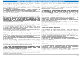 EXERCÍCIOS * DIREITO DO CONSUMIDOR * Professora Rachel Brambilla–www.rbconsumidor.blogspot.com

A) Apesar de não ter sofrido qualquer modificação em sua composição, a água mineral         C) O orçamento entregue a Ivan tem validade de 30 dias, salvo disposição em sentido
adquirida por Horácio pode conter em seu rótulo a qualificação diet.                        contrário.
B) A ausência de informações de que havia tampinhas de garrafas de água mineral com         D) No orçamento confeccionado pela oficina, deve constar o valor da mão-de-obra, dos
defeito de impressão capaz de impedir a percepção do prêmio oferecido configura             materiais e dos equipamentos a serem empregados, bem como as condições de
publicidade enganosa por omissão.                                                           pagamento e as datas de início e término do serviço.
C) A Padaria Goiás Ltda., a Indústria de Bebidas S.A. e a Indústria de Alumínio S.A. são
solidariamente responsáveis pela reparação dos danos suportados por Horácio.                72.Easy Idiomas Ltda. firmou contrato de prestação de serviços publicitários com
D) A publicidade veiculada pela Indústria de Bebidas S.A. quanto às tampinhas premiadas     LOB Publicidade Ltda. No curso da execução do contrato, uma pesada placa de
das garrafas de água mineral é abusiva.                                                     propaganda instalada pela contratada, sem os mínimos cuidados de segurança, caiu
                                                                                            e causou danos materiais, morais e estéticos em Jurema. Considerando a situação
69. Iara comprou um microcomputador e, no contrato, o fornecedor declarou que a             hipotética apresentada, assinale a opção correta acerca das normas do CDC.
garantia do produto seria de um ano a contar da data da compra. O
microcomputador apresentou defeito oculto e, por isso, Iara procurou o fornecedor           A) No contrato de prestação de serviços firmado entre a Easy Idiomas Ltda. e a LOB
para resolver seu problema, o que foi recusado sob a alegação de que já havia               Publicidade Ltda., é inadmissível cláusula de limitação de responsabilidade civil.
transcorrido um ano e um mês entre a data da compra e a constatação do                      B) Nessa situação, há relação de consumo entre Jurema e as pessoas jurídicas Easy
mencionado defeito. Tendo como referência inicial a situação apresentada, assinale          Idiomas Ltda. e LOB Publicidade Ltda.
a opção incorreta acerca das normas do CDC.                                                 C) O entendimento jurisprudencial do STJ é no sentido de que não são cumuláveis
                                                                                            indenizações por danos morais e estéticos.
A) O direito de Iara reclamar pelo defeito apresentado pelo microcomputador extinguiu-      D) A culpa concorrente é hipótese de exclusão do dever de indenizar, expressamente
se quando se completou um ano da data da aquisição do mencionado produto.                   prevista no CDC.
B) O microcomputador comprado por Iara é considerado produto durável.
C) No CDC, os prazos decadenciais se referem ao vício do produto ou do serviço e os         73. À luz do CDC, assinale a opção correta.
prazos prescricionais, ao fato do produto ou do serviço.
D) Uma reclamação comprovadamente formulada por Iara perante o fornecedor enseja a          A Para os efeitos do CDC, não se considera fornecedor a pessoa jurídica pública que
suspensão da decadência até a correspondente resposta negativa.                             desenvolva atividade de produção e comercialização de produtos ou prestação de
                                                                                            serviços.
70. Assinale a opção correta acerca das normas que regem os contratos de                    B Entes despersonalizados, ainda que desenvolvam atividades de produção, montagem,
consumo.                                                                                    criação ou comercialização de produtos, não podem ser considerados fornecedores.
A) Em contrato de seguro-saúde, é admissível cláusula que afaste o tratamento de            C Qualquer pessoa prejudicada por publicidade enganosa pode, em princípio, buscar
moléstias infectocontagiosas, desde que sejam de notificação compulsória.                   indenização, mesmo não tendo contratado nenhum serviço.
B) Nos contratos regidos pelo CDC, são inadmissíveis cláusulas contratuais que limitem      D Pessoa jurídica que compre bens para revendê-los é considerada consumidora.
direitos do consumidor.                                                                     E Pessoa física que alugue imóvel particular, por meio de contrato, é considerada
C) No curso do processo judicial, as cláusulas contratuais abusivas somente podem ser       fornecedora, para efeitos legais.
anuladas quando houver pedido da parte interessada, não sendo admissível ao juízo
competente agir de ofício nessa hipótese.                                                   74. Acerca da disciplina jurídica da proteção contratual do consumidor, assinale a
D) Segundo o entendimento jurisprudencial do STJ, os contratos de seguro por danos          opção correta.
pessoais abrangem automaticamente os danos patrimoniais e morais.
                                                                                            a) A lei confere ao consumidor a possibilidade de desistir do contrato, no prazo máximo
71. Ivan, a fim de consertar seu automóvel, procurou oficina mecânica e solicitou           de quinze dias a contar do recebimento do produto, no caso de contratação de
orçamento de serviços. Considerando essa situação hipotética, assinale a opção              fornecimento de produtos ocorrida fora do estabelecimento empresarial
incorreta quanto às normas de defesa do consumidor.                                         b) Reputam-se nulas de pleno direito as cláusulas contratuais relativas ao fornecimento
A) Se aprovado por Ivan, o orçamento vinculará as partes contraentes.                       de produtos e serviços que infrinjam normas ambientais ou possibilitem a violação dessas
B) Se for executado qualquer serviço por terceiro, não-previsto no orçamento, Ivan não se   normas
obrigará a arcar com eventual acréscimo, mesmo que reste comprovada a imperativa
necessidade do mencionado serviço acrescido.

                                                                                                                                                                                 12
 