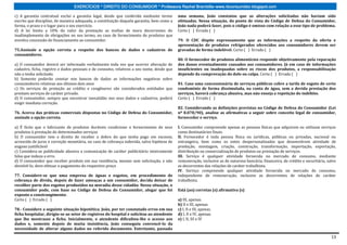EXERCÍCIOS * DIREITO DO CONSUMIDOR * Professora Rachel Brambilla–www.rbconsumidor.blogspot.com

c) A garantia contratual exclui a garantia legal, desde que conferida mediante termo       uma semana, João constatou que as alterações solicitadas não haviam sido
escrito que discipline, de maneira adequada, a constituição daquela garantia, bem como a   efetuadas. Nessa situação, do ponto de vista do Código de Defesa do Consumidor,
forma, o prazo e o lugar para o seu exercício.                                             João nada poderá fazer, pois o código é omisso com relação a esse tipo de problema.
d) A lei limita a 10% do valor da prestação as multas de mora decorrentes do               Certo ( ) Errado ( )
inadimplemento de obrigações no seu termo, no caso de fornecimento de produtos que
envolva concessão de financiamento ao consumidor.                                          79. O CDC dispõe expressamente que as informações a respeito da oferta e
                                                                                           apresentação de produtos refrigerados oferecidos aos consumidores devem ser
75.Assinale a opção correta a respeito dos bancos de dados e cadastros de                  gravadas de forma indelével. Certo ( ) Errado ( )
consumidores.
                                                                                           80. O fornecedor de produtos alimentícios responde objetivamente pela reparação
a) O consumidor deverá ser informado verbalmente toda vez que ocorrer alteração de         dos danos eventualmente causados aos consumidores. Já em caso de informações
cadastro, ficha, registro e dados pessoais e de consumo, relativos a seu nome, desde que   insuficientes ou inadequadas sobre os riscos dos produtos, a responsabilização
não a tenha solicitado.                                                                    depende da comprovação do dolo ou culpa. Certo ( ) Errado ( )
b) Somente poderão constar nos bancos de dados as informações negativas sobre
consumidores relativas aos últimos dois anos                                               81. Caso uma concessionária de serviços públicos cobre a tarifa de esgoto de certo
c) Os serviços de proteção ao crédito e congêneres são considerados entidades que          condomínio de forma dissimulada, na conta de água, sem a devida prestação dos
prestam serviços de caráter privado.                                                       serviços, haverá cobrança abusiva, mas não enseja a repetição do indébito.
d) O consumidor, sempre que encontrar inexatidão nos seus dados e cadastros, poderá        Certo ( ) Errado ( )
exigir imediata correção.
                                                                                           82. Considerando as definições previstas no Código de Defesa do Consumidor (Lei
76. Acerca das práticas comerciais dispostas no Código de Defesa do Consumidor,            nº 8.078/90), analise as afirmativas a seguir sobre conceito legal de consumidor,
assinale a opção correta.                                                                  fornecedor e serviço.

a) É lícito que o fabricante de produtos duráveis condicione o fornecimento de seus        I. Consumidor compreende apenas as pessoas físicas que adquirem ou utilizam serviços
produtos à prestação de determinados serviços                                              como destinatários finais.
b) O consumidor tem o direito de receber o dobro do que tenha pago em excesso,             II. Fornecedor é toda pessoa física ou jurídicas, públicas ou privadas, nacional ou
acrescido de juros e correção monetária, no caso de cobrança indevida, salvo hipótese de   estrangeira, bem como os entes despersonalizados que desenvolvem atividade de
engano justificável                                                                        produção, montagem, criação, construção, transformação, importação, exportação,
c) Considera-se publicidade abusiva a comunicação de caráter publicitário inteiramente     distribuição ou comercialização de produtos ou prestação de serviços.
falsa que induza a erro.                                                                   III. Serviço é qualquer atividade fornecida no mercado de consumo, mediante
d) O consumidor que receber produto em sua residência, mesmo sem solicitação, e não        remuneração, inclusive as de natureza bancária, financeira, de crédito e securitária, salvo
devolvê-lo, deve efetuar o pagamento do respectivo preço                                   as decorrentes das relações de caráter trabalhista.
                                                                                           IV. Serviço compreende qualquer atividade fornecida no mercado de consumo,
77. Considere-se que uma empresa de águas e esgotos, em procedimento de                    independente de remuneração, inclusive as decorrentes de relações de caráter
cobrança de dívida, depois de fazer ameaças a um consumidor, decida deixar de              trabalhista.
recolher parte dos esgotos produzidos na moradia desse cidadão. Nessa situação, o
consumidor pode, com base no Código de Defesa do Consumidor, alegar que foi                Está (ao) corretas (s) afirmativa (s)
exposto a constrangimento.
Certo ( ) Errado ( )                                                                       a) III, apenas.
                                                                                           b) II e III, apenas.
78.- Considere a seguinte situação hipotética. João, por ter constatado erros em sua       c) I, II e III, apenas.
ficha hospitalar, dirigiu-se ao setor de registros do hospital e solicitou ao atendente    d) I, II e IV, apenas.
que lhe mostrasse a ficha. Inicialmente, o atendente dificultou-lhe o acesso aos           e) I, II, III e IV
dados e, somente depois de muita insistência, João conseguiu convencê-lo da
necessidade de alterar alguns dados no referido documento. Entretanto, passada

                                                                                                                                                                                   13
 