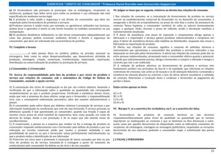 EXERCÍCIOS * DIREITO DO CONSUMIDOR * Professora Rachel Brambilla–www.rbconsumidor.blogspot.com

a) Os fornecedores não precisam se preocupar com as embalagens, recipientes ou                          94. Julgue os itens que se seguem, relativos ao direito das relações de consumo.
invólucros; qualquer tipo deles serve para todos os produtos e sua utilização não está
especificada em nenhuma norma legal.                                                                    I Nas relações de consumo, se a contratação do fornecimento de produto ou serviço
b) A proteção à vida, saúde e segurança é um direito do consumidor, que deve ser                        ocorrer no estabelecimento comercial do fornecedor ou no domicílio do consumidor, é
respeitado pelos fornecedores de produtos e serviços.                                                   assegurado o direito de arrependimento, no prazo de sete dias a contar da assinatura do
c) Produtos nocivos á saúde como, por exemplo, os agrotóxicos utilizados nas lavouras,                  contrato. Nessa hipótese, o consumidor receberá de volta os valores eventualmente
podem levar o agricultor à morte se não forem tomados os cuidados necessários na sua                    pagos, a qualquer título, durante o prazo de reflexão, sendo a devolução imediata e
manipulação.                                                                                            monetariamente atualizada.
d) Os produtos domésticos inflamáveis, se não forem armazenados adequadamente nas                       II O dever de assistência com peças de reposição e componentes obriga apenas o
casas das pessoas, podem ocasionar acidentes, ferindo o direito à segurança do                          fabricante e o importador e alcança apenas produtos industrializados e compostos em
consumidor, que deve ser informado das características do produto.                                      peça. O dever de assistência técnica cabe também ao distribuidor, enquanto não cessar a
                                                                                                        fabricação ou importação do produto.
92. Complete a lacuna:                                                                                  III Oferta, nas relações de consumo, significa o conjunto de métodos, técnicas e
                                                                                                        instrumentos que aproximam o consumidor dos produtos e serviços colocados a sua
....................................é toda pessoa física ou jurídica, pública ou privada, nacional ou   disposição no mercado pelos fornecedores. A oferta nas relações de consumo pode dar-se
estrangeira, bem como os entes despersonalizados, que desenvolvem atividade de                          entre pessoas indeterminadas, alcançando tanto o consumidor efetivo quanto o potencial,
produção, montagem, criação, construção, transformação, importação, exportação,                         e, desde que suficientemente precisa, obriga o fornecedor a cumprir o ofertado e integra o
distribuição ou comercialização de produtos ou prestação de serviços.                                   contrato que vier a ser celebrado.
                                                                                                        IV A vedação de práticas abusivas no fornecimento de produtos e serviços tem
( ) Consumidor ( ) Fornecedor                                                                           fundamento jurídico nos princípios da boa-fé e da eqüidade, que informam as relações
                                                                                                        contratuais de consumo, tais como as de locação e as de alienação fiduciária. Constatada a
93. Acerca da responsabilidade pelo fato do produto e por vícios do produto e                           existência de cláusula abusiva no contrato, o juiz, de oficio, deverá reconhecer a nulidade
serviço nas relações de consumo, sob a sistemática do Código de Defesa do                               do contrato, determinar a resolução deste e condenar o fornecedor ao pagamento de
Consumidor, assinale a opção correta.                                                                   perdas e danos.

A) A constatação dos vícios de inadequação se faz por um critério objetivo, bastando a                  Estão certos apenas os itens
verificação de que a informação sobre a qualidade ou quantidade não corresponde
verdadeiramente ao que o produto proporciona. Verificada a existência desses vícios,                    A) I e II.
ainda que sem a presença do dano efetivo, surge para o fornecedor a responsabilização                   B) I e IV.
civil, com a conseqüente indenização pecuniária, além das sanções administrativas e                     C) II e III.
penais.                                                                                                 D) III e IV.
B) O consumidor pode sofrer danos por defeitos relativos à prestação de serviços e por
informação inadequada ou insuficiente que com ele seja fornecida. O serviço presume-se                  95. Marque V, se a assertiva for verdadeira, ou F, se a assertiva for falsa.
defeituoso quando é mal apresentado ao consumidor, quando sua fruição é capaz de
suscitar riscos acima do nível razoável de expectativa, bem como quando, em razão do                    Os fornecedores de produtos de consumo duráveis ou não duráveis
decurso do tempo, desde a sua prestação, é de se supor que não ostente sinais de                        respondemsolidariamente pelos vícios de qualidade ou quantidade que os tornem
envelhecimento.                                                                                         impróprios ou inadequados ao consumo a que se destinam ou lhes diminuam o valor,
C) O comerciante, a pessoa ou a empresa que vendeu ou fez a entrega do produto ao                       assim como por aqueles decorrentes da disparidade, como as indicações constantes do
consumidor responde solidariamente com o fornecedor pelo defeito do produto e por sua                   recipiente, da embalagem, rotulagem ou mensagem publicitária, respeitadas as variações
colocação no circuito comercial, ainda que receba o produto embalado e sem                              decorrentes de sua natureza, podendo o consumidor exigir a substituição das partes
possibilidade de testá-lo, ou que o fornecedor esteja perfeitamente individualizado, ou                 viciadas.
que o produto tenha a identificação de seu fabricante.
D) Prescreve em cinco anos a pretensão à reparação de danos causados por fato ou por                    ( ) FALSA( ) VERDADEIRA
vício do produto ou do serviço, iniciando-se a contagem a partir do momento do
conhecimento pelo consumidor do defeito ou do vício e de seu causador.

                                                                                                                                                                                                15
 
