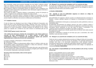 EXERCÍCIOS * DIREITO DO CONSUMIDOR * Professora Rachel Brambilla–www.rbconsumidor.blogspot.com

a) O consumidor, sempre que encontrar inexatidão nos seus dados e cadastros, poderá            119. Marque V, se a assertiva for verdadeira, ou F, se a assertiva for falsa.
exigir sua imediata correção, devendo o arquivista, no prazo de cinco dias corridos,           De acordo com o Código de Defesa do Consumidor, o fornecedor de produtos e serviços
comunicar a alteração aos eventuais destinatários das informações incorretas.                  não pode deixar de estipular prazo para o cumprimento de sua obrigação ou deixar a
b) Os cadastros e dados de consumidores devem ser objetivos, claros, verdadeiros e em          fixação de seu termo inicial a seu exclusivo critério.
linguagem de fácil compreensão, não podendo conter informações negativas referentes a
período superior a sete anos.                                                                  ( ) FALSA( ) VERDADEIRA
c) Os bancos de dados e cadastros relativos a consumidores, serviços de proteção ao
crédito e congêneres são considerados entidades de caráter privado.                            120 - Quando se trata da publicidade enganosa ou abusiva no código do
d) Consumada a prescrição relativa à cobrança de débitos do consumidor, não serão              consumidor, é falso dizer-se que
fornecidas, pelos respectivos sistemas de proteção ao crédito, quaisquer informações que
possam impedir ou dificultar novo acesso ao crédito junto aos fornecedores.                    a) A publicidade só é enganosa e abusiva, quando cria métodoscomerciais coercitivos ou
                                                                                               desleais, e pratica cláusulas abusivas ou impostas no fornecimento de produtos e
117. Complete a lacuna:                                                                        serviços.
                                                                                               b) Qualquer modalidade de informação ou comunicação de caráter publicitário, inteira ou
O valor da fiança, nas infrações de que trata o Código de Defesa do Consumidor, será           parcialmente falsa.
fixado pelo juiz, ou pela autoridade que presidir o inquérito, entre cem e duzentas mil        c) Publicidade discriminatória de qualquer natureza, que incite à violência, explore o
vezes o valor do Bônus do Tesouro Nacional (BTN), ou índice equivalente que venha a            medo ou a superstição, se aproveite da deficiência de julgamento e experiência da criança,
substituí-lo. Se assim recomendar a situação econômica do indiciado ou réu, a fiança           desrespeita valores ambientais, ou que seja capaz de induzir o consumidor a se
poderá ser reduzida até a metade do seu valor mínimo ou aumentada pelo juiz até                comportar de forma prejudicial ou perigosa à sua saúde ou segurança.
.................................                                                              d) A publicidade é enganosa por omissão, quando deixa de informar sobre dado essencial
( ) dez vezes( ) quinze vezes( ) vinte vezes                                                   do produto ou serviço.
                                                                                               e) Quando a publicidade é realizada, de tal forma que, para o consumidor, não é fácil
118. A defesa dos interesses e direitos dos consumidores e das vítimas poderá ser              identificar o que está sendo veiculado.
exercida em juízo individualmente, ou a título coletivo. A partir desse
conhecimento, observe as assertivas que demonstram aqueles que possuem                         121 - Marque V, se a assertiva for verdadeira, ou F, se a assertiva for falsa.
legitimidade para a defesa dos direitos dos consumidores:
                                                                                               Tendo em vista as sanções administrativas previstas no Código de Defesa do Consumidor,
I. A União, os Estados, os Municípios e o Distrito Federal;                                    as penas de cassação de alvará de licença, de interdição e de suspensão temporária da
II. O Ministério Público;                                                                      atividade, bem como a de intervenção administrativa, serão aplicadas mediante
III. As Entidades e órgãos da administração pública, direta ou indireta, ainda que sem         procedimento administrativo, assegurada ampla defesa, quando o fornecedor reincidir
personalidade jurídica, especificamente destinados à defesa dos interesses e direitos          na prática das infrações de maior gravidade previstas neste código e na legislação de
protegidos pelo Código de Defesa do Consumidor;                                                consumo.( ) FALSA( ) VERDADEIRA
IV. As Associações legalmente constituídas há pelo menos dois anos e que incluam entre
seus fins institucionais a defesa dos interesses e direitos protegidos pelo Código de Defesa   122 - Em relação à responsabilidade por vício do produto ou do serviço, é correto
do Consumidor, dispensada a autorização assemblear.                                            afirmar que:

Dos itens acima mencionados, estão corretos apenas:                                            a) Cabe a responsabilidade apenas ao poder público.
a) I, II e IV;                                                                                 b) A responsabilidade é exclusiva dos fornecedores.
b) I, II e III;                                                                                c) A responsabilidade é exclusiva dos fabricantes.
c) II, III e IV;                                                                               d) A responsabilidade é solidária entre o consumidor e o poder público.
d) I e IV;                                                                                     e) Os fornecedores respondem solidariamente pelos vícios de qualidade ou quantidade
e) II e IV.                                                                                    que os tornem impróprios ou inadequados ao consumo a que se destinam ou lhes
                                                                                               diminuam o valor.



                                                                                                                                                                                      19
 